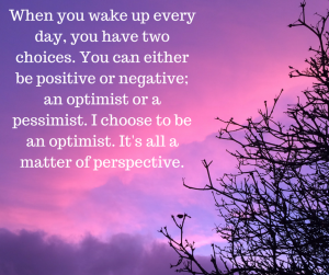 When you wake up every day, you have two choices. You can either be positive or negative; an optimist or a pessimist. I choose to be an optimist. It's all a matter of perspective.
